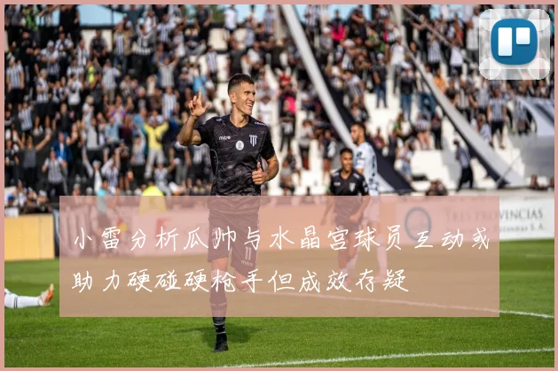 小雷分析瓜帅与水晶宫球员互动或助力硬碰硬枪手但成效存疑
