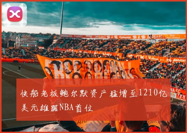 快船老板鲍尔默资产猛增至1210亿美元雄踞NBA首位