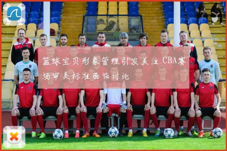 篮球宝贝形象管理引发关注 CBA赛场审美标准面临讨论
