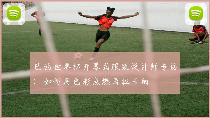 巴西世界杯开幕式服装设计师专访:如何用色彩点燃马拉卡纳