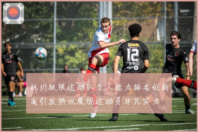 杭州极限运动队个人能力排名创新高引发热议展现运动员非凡实力