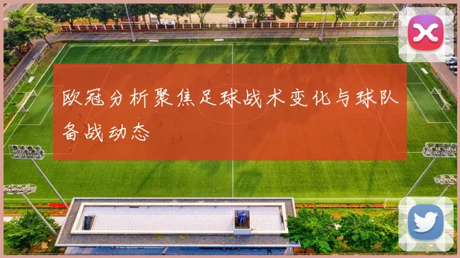 欧冠分析聚焦足球战术变化与球队备战动态