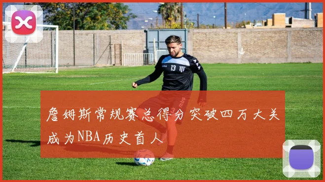 詹姆斯常规赛总得分突破四万大关成为NBA历史首人