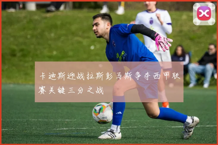 卡迪斯迎战拉斯彭马斯争夺西甲联赛关键三分之战