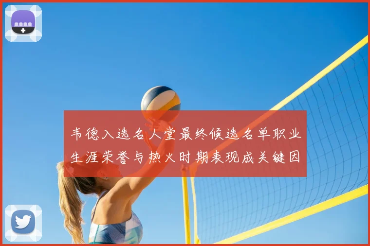 韦德入选名人堂最终候选名单职业生涯荣誉与热火时期表现成关键因素