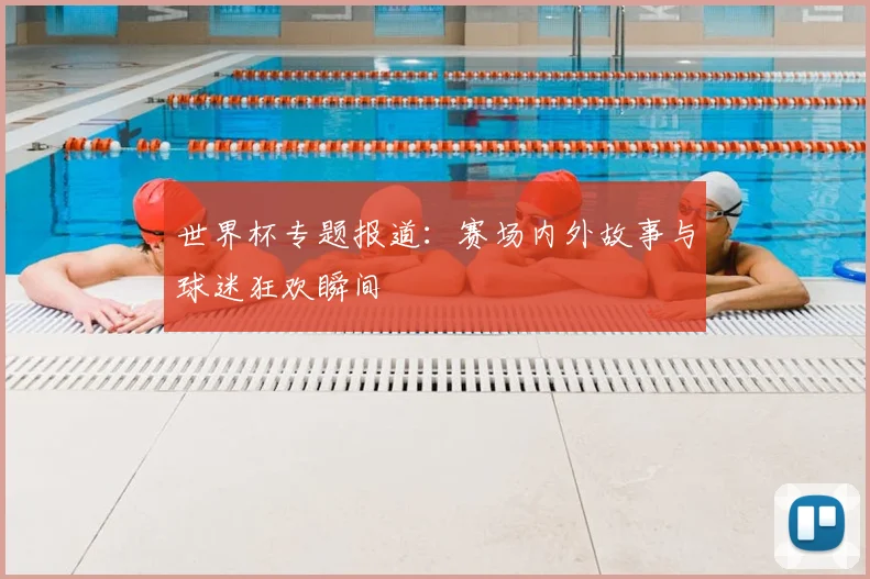 世界杯专题报道:赛场内外故事与球迷狂欢瞬间
