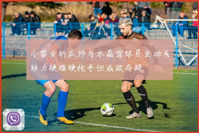小雷分析瓜帅与水晶宫球员互动或助力硬碰硬枪手但成效存疑