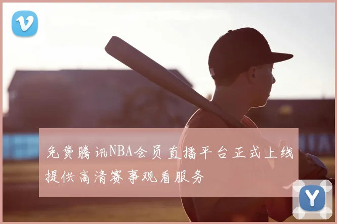 免费腾讯NBA会员直播平台正式上线提供高清赛事观看服务
