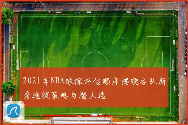 2021年NBA球探评估顺序揭晓各队新秀选拔策略与潜人选