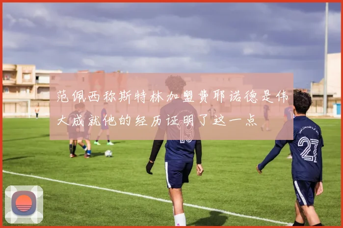 范佩西称斯特林加盟费耶诺德是伟大成就他的经历证明了这一点