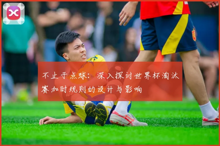不止于点球:深入探讨世界杯淘汰赛加时规则的设计与影响