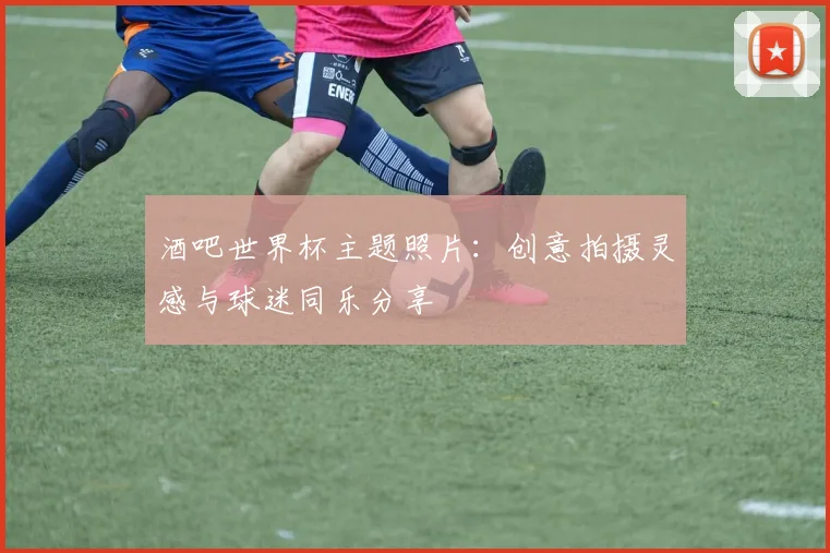 酒吧世界杯主题照片：创意拍摄灵感与球迷同乐分享