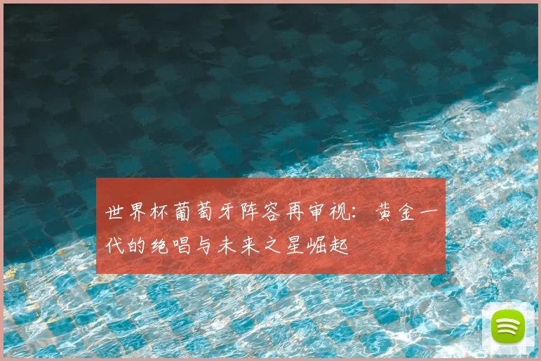 世界杯葡萄牙阵容再审视:黄金一代的绝唱与未来之星崛起