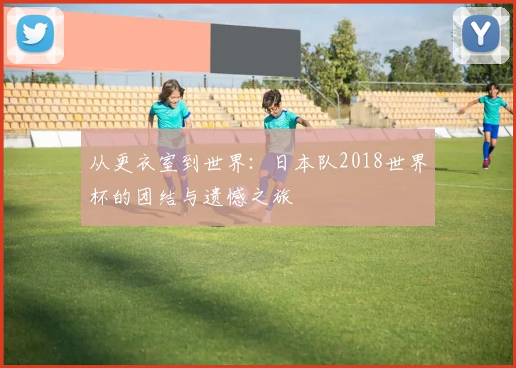 从更衣室到世界:日本队2018世界杯的团结与遗憾之旅
