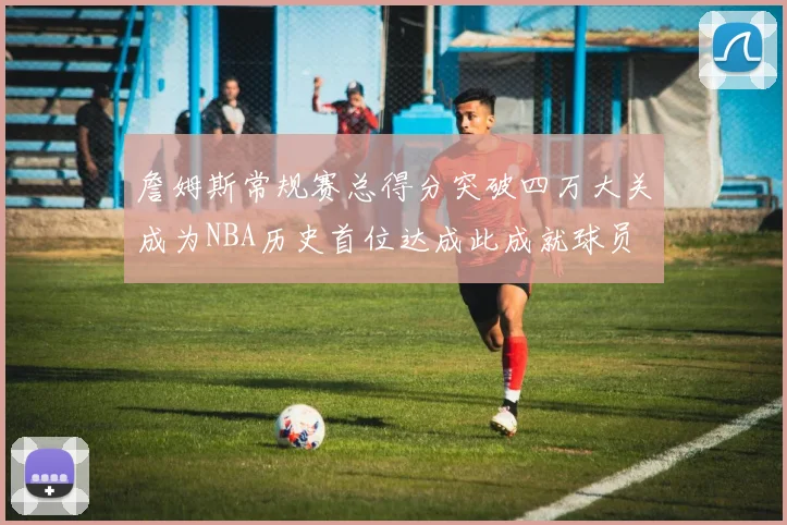 詹姆斯常规赛总得分突破四万大关成为NBA历史首位达成此成就球员