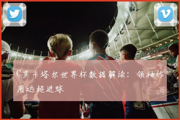 C罗卡塔尔世界杯数据解读:领袖作用远超进球