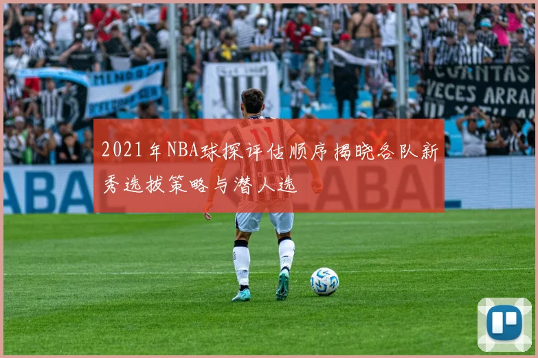 2021年NBA球探评估顺序揭晓各队新秀选拔策略与潜人选