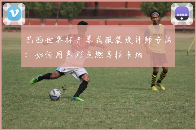 巴西世界杯开幕式服装设计师专访:如何用色彩点燃马拉卡纳