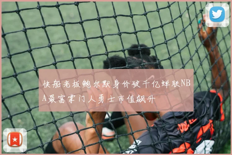 快船老板鲍尔默身价破千亿蝉联NBA最富掌门人勇士市值飙升