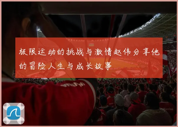 极限运动的挑战与激情赵伟分享他的冒险人生与成长故事