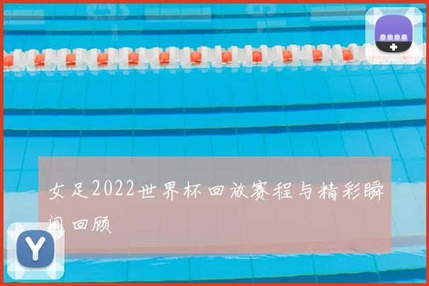 女足2022世界杯回放赛程与精彩瞬间回顾