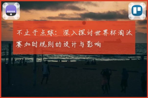 不止于点球：深入探讨世界杯淘汰赛加时规则的设计与影响