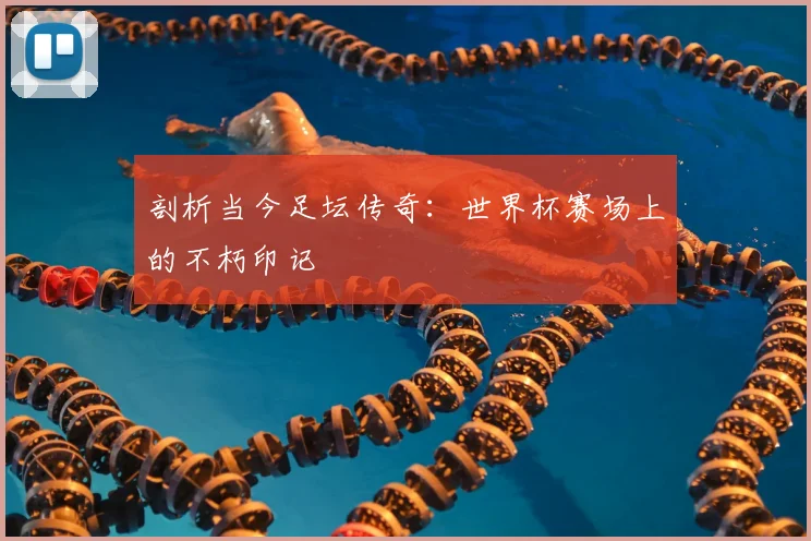 剖析当今足坛传奇：世界杯赛场上的不朽印记
