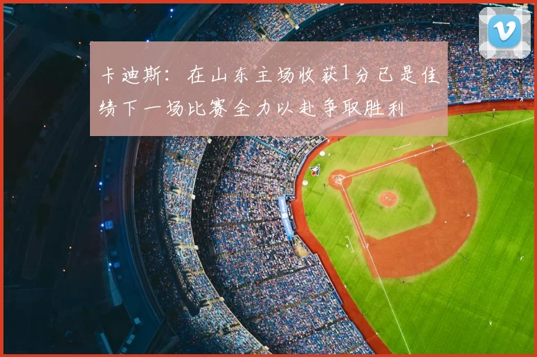 卡迪斯:在山东主场收获1分已是佳绩下一场比赛全力以赴争取胜利