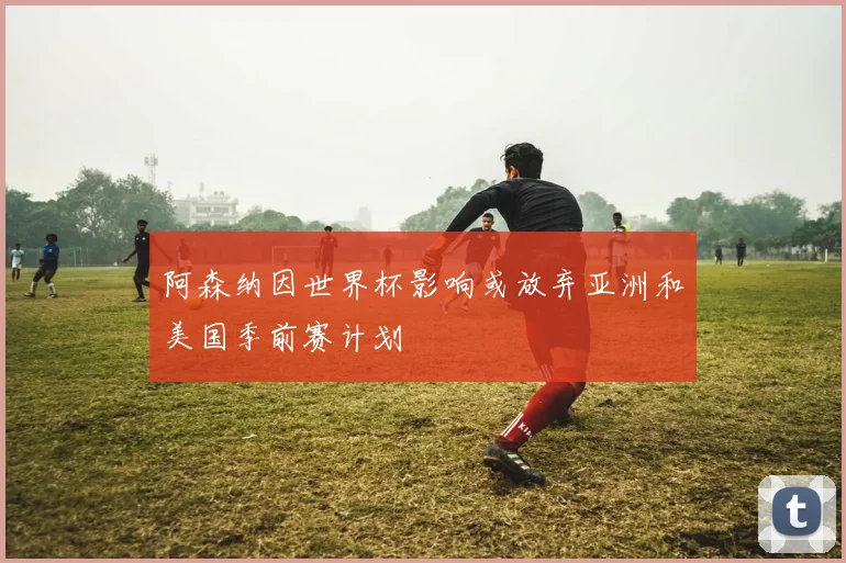 阿森纳因世界杯影响或放弃亚洲和美国季前赛计划