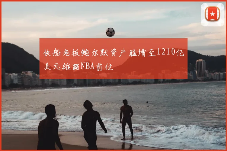 快船老板鲍尔默资产猛增至1210亿美元雄踞NBA首位