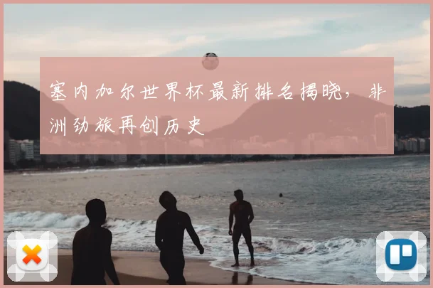 塞内加尔世界杯最新排名揭晓,非洲劲旅再创历史