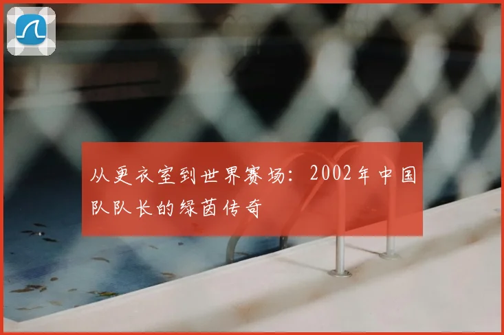 从更衣室到世界赛场:2002年中国队队长的绿茵传奇