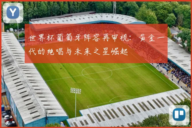 世界杯葡萄牙阵容再审视:黄金一代的绝唱与未来之星崛起