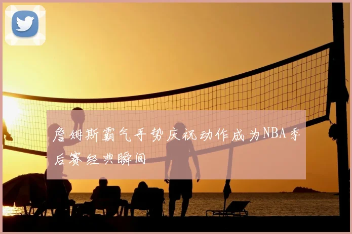 詹姆斯霸气手势庆祝动作成为NBA季后赛经典瞬间