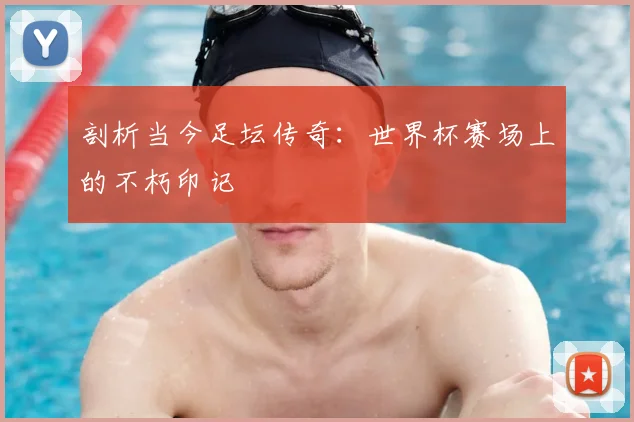 剖析当今足坛传奇：世界杯赛场上的不朽印记