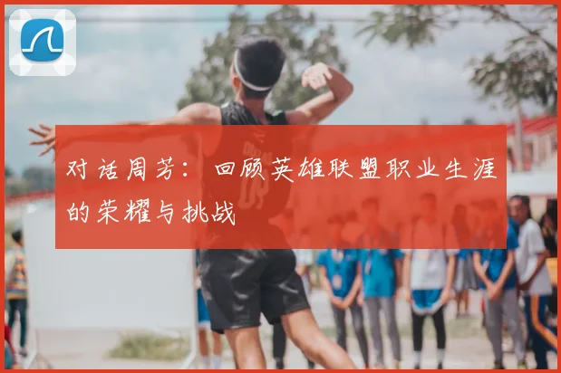 对话周芳：回顾英雄联盟职业生涯的荣耀与挑战
