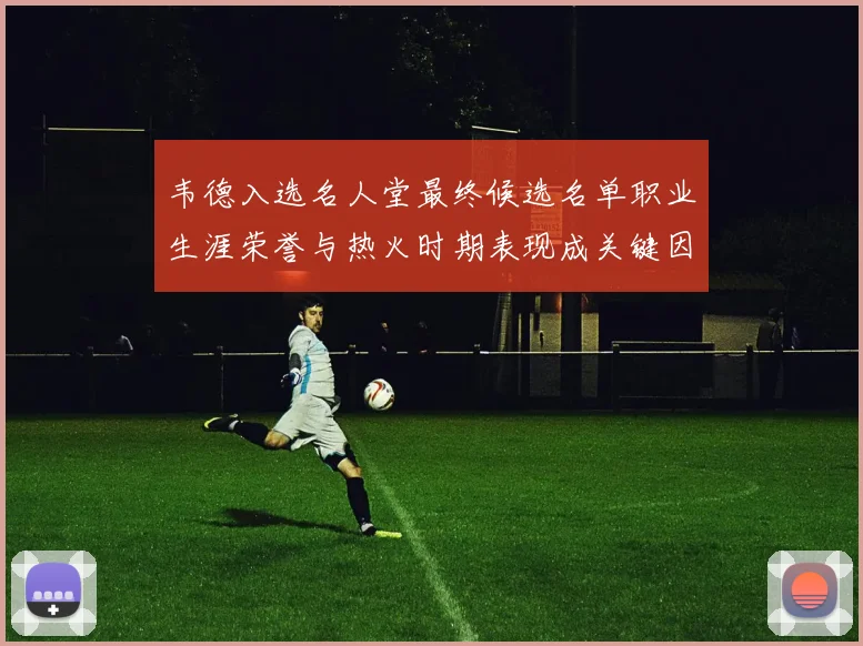 韦德入选名人堂最终候选名单职业生涯荣誉与热火时期表现成关键因素