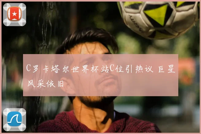 C罗卡塔尔世界杯站C位引热议 巨星风采依旧