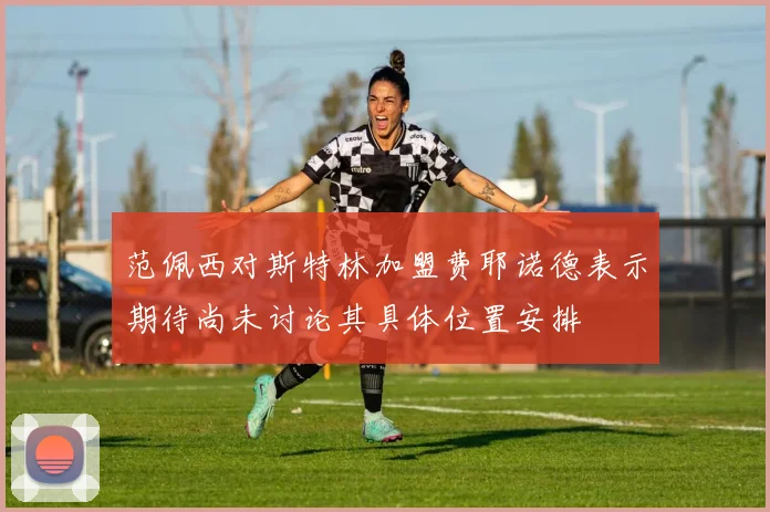 范佩西对斯特林加盟费耶诺德表示期待尚未讨论其具体位置安排