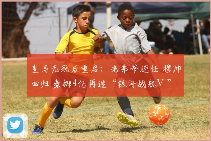 皇马无冠后重启:老弗爷连任 穆帅回归 豪掷4亿再造“银河战舰Ⅲ”